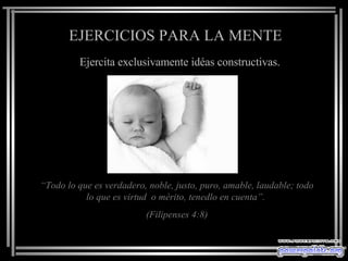 EJERCICIOS PARA LA MENTE Ejercita exclusivamente idéas constructivas. “ Todo lo que es verdadero, noble, justo, puro, amable, laudable; todo lo que es virtud  o mérito, tenedlo en cuenta”.  ( Filipenses  4:8) 