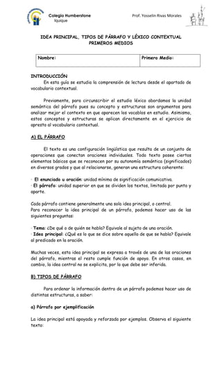 Colegio Humberstone                       Prof. Yosselin Rivas Morales
          Iquique



    IDEA PRINCIPAL, TIPOS DE PÁRRAFO Y LÉXICO CONTEXTUAL
                       PRIMEROS MEDIOS


   Nombre:                                             Primero Medio:



INTRODUCCIÓN
      En esta guía se estudia la comprensión de lectura desde el apartado de
vocabulario contextual.

       Previamente, para circunscribir el estudio léxico abordamos la unidad
semántica del párrafo pues su concepto y estructuras son argumentos para
analizar mejor el contexto en que aparecen los vocablos en estudio. Asimismo,
estos conceptos y estructuras se aplican directamente en el ejercicio de
apresto al vocabulario contextual.

A) EL PÁRRAFO

      El texto es una configuración lingüística que resulta de un conjunto de
operaciones que conectan oraciones individuales. Todo texto posee ciertos
elementos básicos que se reconocen por su autonomía semántica (significados)
en diversos grados y que al relacionarse, generan una estructura coherente:

· El enunciado u oración: unidad mínima de significación comunicativa.
· El párrafo: unidad superior en que se dividen los textos, limitada por punto y
aparte.

Cada párrafo contiene generalmente una sola idea principal, o central.
Para reconocer la idea principal de un párrafo, podemos hacer uso de las
siguientes preguntas:

· Tema: ¿De qué o de quién se habla? Equivale al sujeto de una oración.
· Idea principal: ¿Qué es lo que se dice sobre aquello de que se habla? Equivale
al predicado en la oración.

Muchas veces, esta idea principal se expresa a través de una de las oraciones
del párrafo, mientras el resto cumple función de apoyo. En otros casos, en
cambio, la idea central no se explicita, por lo que debe ser inferida.

B) TIPOS DE PÁRRAFO

       Para ordenar la información dentro de un párrafo podemos hacer uso de
distintas estructuras, a saber:

a) Párrafo por ejemplificación

La idea principal está apoyada y reforzada por ejemplos. Observa el siguiente
texto:
 