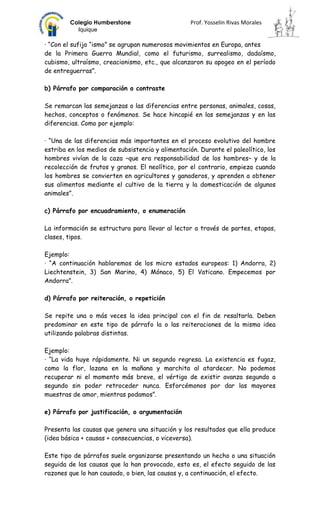 Colegio Humberstone                        Prof. Yosselin Rivas Morales
          Iquique

· “Con el sufijo “ismo” se agrupan numerosos movimientos en Europa, antes
de la Primera Guerra Mundial, como el futurismo, surrealismo, dadaísmo,
cubismo, ultraísmo, creacionismo, etc., que alcanzaron su apogeo en el período
de entreguerras”.

b) Párrafo por comparación o contraste

Se remarcan las semejanzas o las diferencias entre personas, animales, cosas,
hechos, conceptos o fenómenos. Se hace hincapié en las semejanzas y en las
diferencias. Como por ejemplo:

· “Una de las diferencias más importantes en el proceso evolutivo del hombre
estriba en los medios de subsistencia y alimentación. Durante el paleolítico, los
hombres vivían de la caza –que era responsabilidad de los hombres– y de la
recolección de frutos y granos. El neolítico, por el contrario, empieza cuando
los hombres se convierten en agricultores y ganaderos, y aprenden a obtener
sus alimentos mediante el cultivo de la tierra y la domesticación de algunos
animales”.

c) Párrafo por encuadramiento, o enumeración

La información se estructura para llevar al lector a través de partes, etapas,
clases, tipos.

Ejemplo:
· “A continuación hablaremos de los micro estados europeos: 1) Andorra, 2)
Liechtenstein, 3) San Marino, 4) Mónaco, 5) El Vaticano. Empecemos por
Andorra”.

d) Párrafo por reiteración, o repetición

Se repite una o más veces la idea principal con el fin de resaltarla. Deben
predominar en este tipo de párrafo la o las reiteraciones de la misma idea
utilizando palabras distintas.

Ejemplo:
· “La vida huye rápidamente. Ni un segundo regresa. La existencia es fugaz,
como la flor, lozana en la mañana y marchita al atardecer. No podemos
recuperar ni el momento más breve, el vértigo de existir avanza segundo a
segundo sin poder retroceder nunca. Esforcémonos por dar las mayores
muestras de amor, mientras podamos”.

e) Párrafo por justificación, o argumentación

Presenta las causas que genera una situación y los resultados que ella produce
(idea básica + causas + consecuencias, o viceversa).

Este tipo de párrafos suele organizarse presentando un hecho o una situación
seguida de las causas que la han provocado, esto es, el efecto seguido de las
razones que lo han causado, o bien, las causas y, a continuación, el efecto.
 