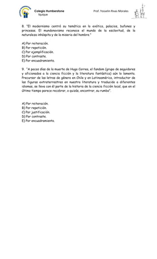 Colegio Humberstone                         Prof. Yosselin Rivas Morales
           Iquique



8. “El modernismo centró su temática en lo exótico, palacios, bufones y
princesas. El mundonovismo reconoce el mundo de la esclavitud, de la
naturaleza inhóspita y de la miseria del hombre.”

A) Por reiteración.
B) Por repetición.
C) Por ejemplificación.
D) Por contraste.
E) Por encuadramiento.

9. “A pocos días de la muerte de Hugo Correa, el fandom (grupo de seguidores
y aficionados a la ciencia ficción y la literatura fantástica) aún lo lamenta.
Precursor de las letras de género en Chile y en Latinoamérica, introductor de
las figuras extraterrestres en nuestra literatura y traducido a diferentes
idiomas, se lleva con él parte de la historia de la ciencia ficción local, que en el
último tiempo parece recobrar, o quizás, encontrar, su rumbo”.



A) Por reiteración.
B) Por repetición.
C) Por justificación.
D) Por contraste.
E) Por encuadramiento.
 