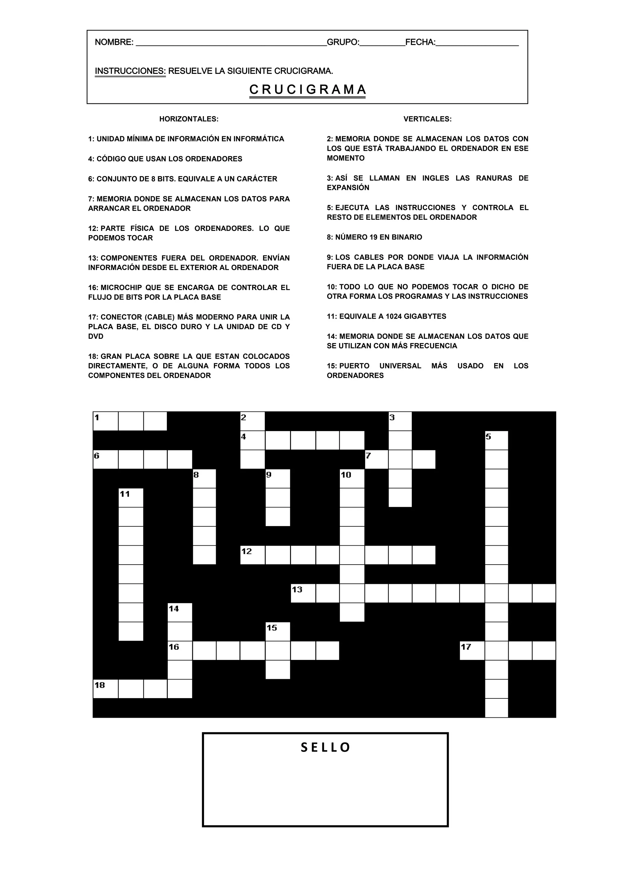 NOMBRE: ______________________________________________GRUPO:___________FECHA:____________________


 INSTRUCCIONES: RESUELVE LA SIGUIENTE CRUCIGRAMA.

                                      CRUCIGRAMA

                HORIZONTALES:                                           VERTICALES:

1: UNIDAD MÍNIMA DE INFORMACIÓN EN INFORMÁTICA        2: MEMORIA DONDE SE ALMACENAN LOS DATOS CON
                                                      LOS QUE ESTÁ TRABAJANDO EL ORDENADOR EN ESE
4: CÓDIGO QUE USAN LOS ORDENADORES                    MOMENTO

6: CONJUNTO DE 8 BITS. EQUIVALE A UN CARÁCTER         3: ASÍ SE LLAMAN EN INGLES LAS RANURAS DE
                                                      EXPANSIÓN
7: MEMORIA DONDE SE ALMACENAN LOS DATOS PARA
ARRANCAR EL ORDENADOR                                 5: EJECUTA LAS INSTRUCCIONES Y CONTROLA EL
                                                      RESTO DE ELEMENTOS DEL ORDENADOR
12: PARTE FÍSICA DE LOS ORDENADORES. LO QUE
PODEMOS TOCAR                                         8: NÚMERO 19 EN BINARIO

13: COMPONENTES FUERA DEL ORDENADOR. ENVÍAN           9: LOS CABLES POR DONDE VIAJA LA INFORMACIÓN
INFORMACIÓN DESDE EL EXTERIOR AL ORDENADOR            FUERA DE LA PLACA BASE

16: MICROCHIP QUE SE ENCARGA DE CONTROLAR EL          10: TODO LO QUE NO PODEMOS TOCAR O DICHO DE
FLUJO DE BITS POR LA PLACA BASE                       OTRA FORMA LOS PROGRAMAS Y LAS INSTRUCCIONES

17: CONECTOR (CABLE) MÁS MODERNO PARA UNIR LA         11: EQUIVALE A 1024 GIGABYTES
PLACA BASE, EL DISCO DURO Y LA UNIDAD DE CD Y
DVD                                                   14: MEMORIA DONDE SE ALMACENAN LOS DATOS QUE
                                                      SE UTILIZAN CON MÁS FRECUENCIA
18: GRAN PLACA SOBRE LA QUE ESTAN COLOCADOS
DIRECTAMENTE, O DE ALGUNA FORMA TODOS LOS             15: PUERTO UNIVERSAL      MÁS   USADO   EN   LOS
COMPONENTES DEL ORDENADOR                             ORDENADORES




                                                 SELLO
 