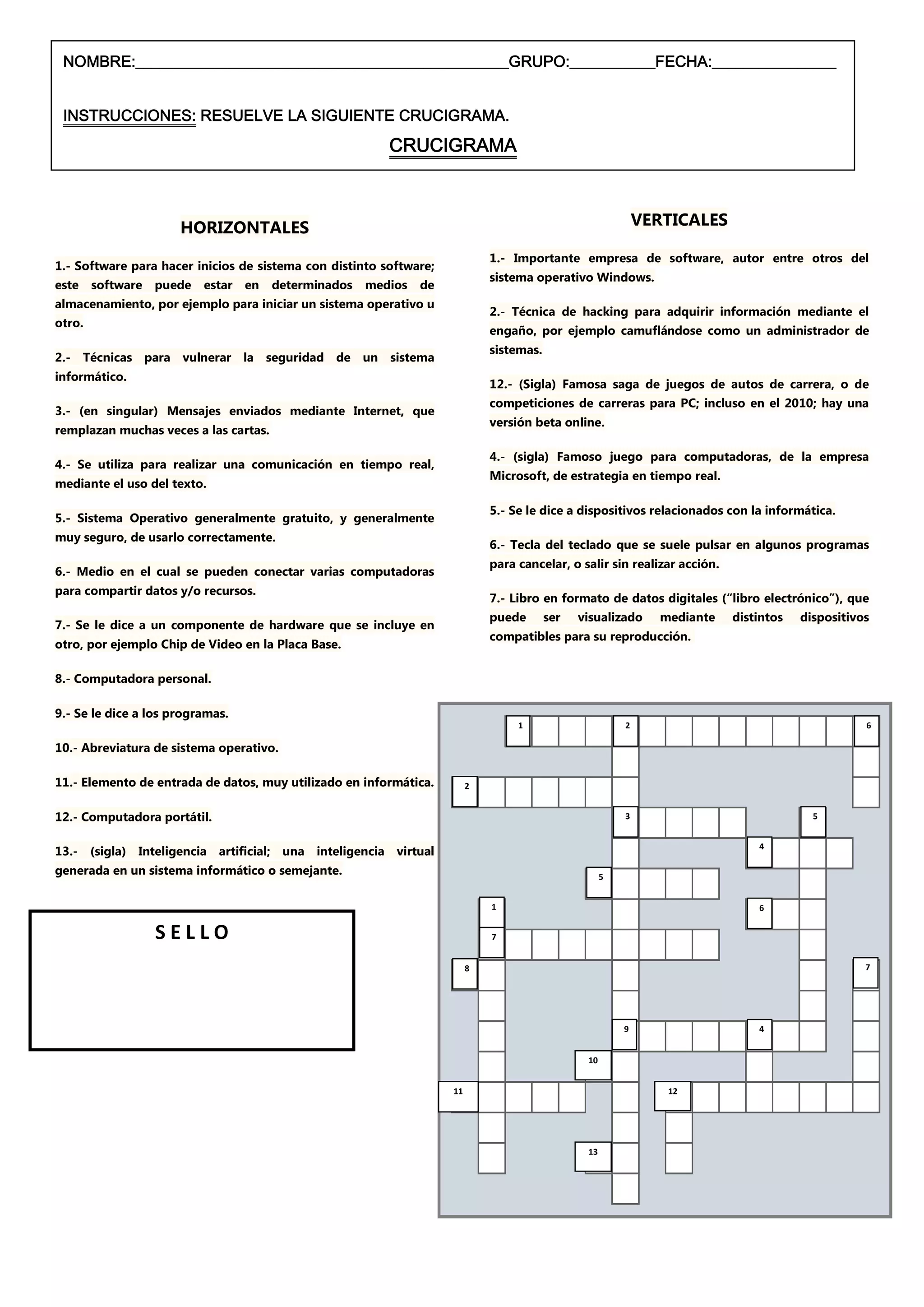 NOMBRE:________________________________________________GRUPO:___________FECHA:________________


 INSTRUCCIONES: RESUELVE LA SIGUIENTE CRUCIGRAMA.                                                            VERTIVALES

                                                         CRUCIGRAMA



                      HORIZONTALES                                                                           VERTICALES

                                                                             1.- Importante empresa de software, autor entre otros del
1.- Software para hacer inicios de sistema con distinto software;
                                                                             sistema operativo Windows.
este    software puede    estar en     determinados   medios   de
almacenamiento, por ejemplo para iniciar un sistema operativo u
                                                                             2.- Técnica de hacking para adquirir información mediante el
otro.
                                                                             engaño, por ejemplo camuflándose como un administrador de
                                                                             sistemas.
2.- Técnicas para vulnerar la seguridad de un sistema
informático.
                                                                             12.- (Sigla) Famosa saga de juegos de autos de carrera, o de
                                                                             competiciones de carreras para PC; incluso en el 2010; hay una
3.- (en singular) Mensajes enviados mediante Internet, que
                                                                             versión beta online.
remplazan muchas veces a las cartas.

                                                                             4.- (sigla) Famoso juego para computadoras, de la empresa
4.- Se utiliza para realizar una comunicación en tiempo real,
                                                                             Microsoft, de estrategia en tiempo real.
mediante el uso del texto.

                                                                             5.- Se le dice a dispositivos relacionados con la informática.
5.- Sistema Operativo generalmente gratuito, y generalmente
muy seguro, de usarlo correctamente.
                                                                             6.- Tecla del teclado que se suele pulsar en algunos programas
                                                                             para cancelar, o salir sin realizar acción.
6.- Medio en el cual se pueden conectar varias computadoras
para compartir datos y/o recursos.
                                                                             7.- Libro en formato de datos digitales (“libro electrónico”), que
                                                                             puede       ser   visualizado      mediante   distintos   dispositivos
7.- Se le dice a un componente de hardware que se incluye en
                                                                             compatibles para su reproducción.
otro, por ejemplo Chip de Video en la Placa Base.

8.- Computadora personal.

9.- Se le dice a los programas.
                                                                                  1                      2                                        6

10.- Abreviatura de sistema operativo.

11.- Elemento de entrada de datos, muy utilizado en informática.         2


12.- Computadora portátil.                                                                               3                               5


13.- (sigla) Inteligencia artificial; una inteligencia virtual                                                                 4

generada en un sistema informático o semejante.                                                      5


                                                                             1                                                 6


                 SELLO                                                       7


                                                                         8                                                                        7




                                                                                                         9                     4


                                                                                                10


                                                                    11                                           12




                                                                                                13
 
