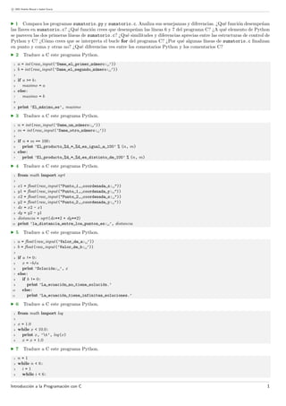 c 2003 Andr´es Marzal e Isabel Gracia
· 1 Compara los programas sumatorio.py y sumatorio.c. Analiza sus semejanzas y diferencias. ¿Qu´e funci´on desempe˜nan
las llaves en sumatorio.c? ¿Qu´e funci´on crees que desempe˜nan las l´ıneas 6 y 7 del programa C? ¿A qu´e elemento de Python
se parecen las dos primeras l´ıneas de sumatorio.c? ¿Qu´e similitudes y diferencias aprecias entre las estructuras de control de
Python y C? ¿C´omo crees que se interpreta el bucle for del programa C? ¿Por qu´e algunas l´ıneas de sumatorio.c ﬁnalizan
en punto y coma y otras no? ¿Qu´e diferencias ves entre los comentarios Python y los comentarios C?
· 2 Traduce a C este programa Python.
1 a = int(raw_input(’Dame el primer n´umero: ’))
2 b = int(raw_input(’Dame el segundo n´umero: ’))
3
4 if a >= b:
5 maximo = a
6 else:
7 maximo = b
8
9 print ’El m´aximo es’, maximo
· 3 Traduce a C este programa Python.
1 n = int(raw_input(’Dame un n´umero: ’))
2 m = int(raw_input(’Dame otro n´umero: ’))
3
4 if n * m == 100:
5 print ’El producto %d * %d es igual a 100’ % (n, m)
6 else:
7 print ’El producto %d * %d es distinto de 100’ % (n, m)
· 4 Traduce a C este programa Python.
1 from math import sqrt
2
3 x1 = ﬂoat(raw_input("Punto 1, coordenada x: "))
4 y1 = ﬂoat(raw_input("Punto 1, coordenada y: "))
5 x2 = ﬂoat(raw_input("Punto 2, coordenada x: "))
6 y2 = ﬂoat(raw_input("Punto 2, coordenada y: "))
7 dx = x2 - x1
8 dy = y2 - y1
9 distancia = sqrt(dx**2 + dy**2)
10 print ’la distancia entre los puntos es: ’, distancia
· 5 Traduce a C este programa Python.
1 a = ﬂoat(raw_input(’Valor de a: ’))
2 b = ﬂoat(raw_input(’Valor de b: ’))
3
4 if a != 0:
5 x = -b/a
6 print ’Soluci´on: ’, x
7 else:
8 if b != 0:
9 print ’La ecuaci´on no tiene soluci´on.’
10 else:
11 print ’La ecuaci´on tiene infinitas soluciones.’
· 6 Traduce a C este programa Python.
1 from math import log
2
3 x = 1.0
4 while x < 10.0:
5 print x, ’t’, log(x)
6 x = x + 1.0
· 7 Traduce a C este programa Python.
1 n = 1
2 while n < 6:
3 i = 1
4 while i < 6:
Introducci´on a la Programaci´on con C 1
 