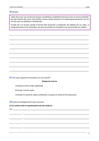 Cuaderno de actividades Lengua
11
28 Dictado
_______________________________________________________________________________________
_______________________________________________________________________________________
_______________________________________________________________________________________
_______________________________________________________________________________________
_______________________________________________________________________________________
_______________________________________________________________________________________
_______________________________________________________________________________________
_______________________________________________________________________________________
_______________________________________________________________________________________
29 ¿Por qué el siguiente enunciado no es una oración?
Rebajas de invierno
a) Porque no tiene ningún significado
b) Porque no tiene sujeto
c) Porque no consta de sujeto y predicado y no posee un verbo en forma personal.
30 Analiza morfológicamente estas oraciones.
a) Tus cuadros están en aquella galería de arte moderno.
Tus: ____________________________________________________________________________________
______________ : ________________________________________________________________________
______________ : ________________________________________________________________________
______________ : ________________________________________________________________________
______________ : ________________________________________________________________________
Todos dicen que soy una persona de gran sensibilidad y estabilidad emocional, pero de escasa movilidad.
No cabe duda de ello, pues suelo meditar mucho y andar siempre con la cabeza gacha pensando. Por eso
me dice que voy cabizbaja y meditabunda.
Cuando iba a la escuela, pasaba el tiempo libre pensando y estudiando. No hablaba por los codos, ni
estaba pensando en las musarañas, sino que me sentaba en mi pupitre y me concentraba con rapidez.
 