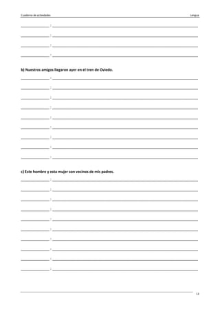 Cuaderno de actividades Lengua
12
______________ : ________________________________________________________________________
______________ : ________________________________________________________________________
______________ : ________________________________________________________________________
______________ : ________________________________________________________________________
b) Nuestros amigos llegaron ayer en el tren de Oviedo.
______________ : ________________________________________________________________________
______________ : ________________________________________________________________________
______________ : ________________________________________________________________________
______________ : ________________________________________________________________________
______________ : ________________________________________________________________________
______________ : ________________________________________________________________________
______________ : ________________________________________________________________________
______________ : ________________________________________________________________________
______________ : ________________________________________________________________________
c) Este hombre y esta mujer son vecinos de mis padres.
______________ : ________________________________________________________________________
______________ : ________________________________________________________________________
______________ : ________________________________________________________________________
______________ : ________________________________________________________________________
______________ : ________________________________________________________________________
______________ : ________________________________________________________________________
______________ : ________________________________________________________________________
______________ : ________________________________________________________________________
______________ : ________________________________________________________________________
______________ : ________________________________________________________________________
 
