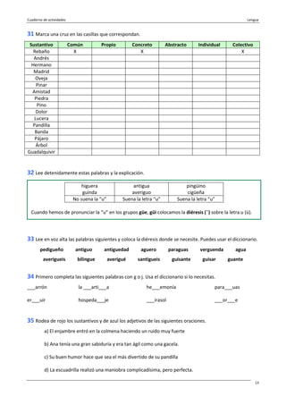 Cuaderno de actividades Lengua
13
31 Marca una cruz en las casillas que correspondan.
Sustantivo Común Propio Concreto Abstracto Individual Colectivo
Rebaño X X X
Andrés
Hermano
Madrid
Oveja
Pinar
Amistad
Piedra
Pino
Dolor
Lucera
Pandilla
Banda
Pájaro
Árbol
Guadalquivir
32 Lee detenidamente estas palabras y la explicación.
33 Lee en voz alta las palabras siguientes y coloca la diéresis donde se necesite. Puedes usar el diccionario.
pedigueño antiguo antiguedad aguero paraguas verguenda agua
averigueis bilingue averigué santigueis guisante guisar guante
34 Primero completa las siguientes palabras con g o j. Usa el diccionario si lo necesitas.
___arrón la ___arti___a he___emonía para___uas
er___uir hospeda___je ___irasol ___or___e
35 Rodea de rojo los sustantivos y de azul los adjetivos de las siguientes oraciones.
a) El enjambre entró en la colmena haciendo un ruido muy fuerte
b) Ana tenía una gran sabiduría y era tan ágil como una gacela.
c) Su buen humor hace que sea el más divertido de su pandilla
d) La escuadrilla realizó una maniobra complicadísima, pero perfecta.
higuera
guinda
antigua
averiguo
pingüino
cigüeña
No suena la “u” Suena la letra “u” Suena la letra “u”
Cuando hemos de pronunciar la “u” en los grupos güe, güi colocamos la diéresis (¨) sobre la letra u (ü).
 