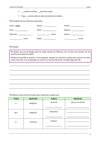 Cuaderno de actividades Lengua
16
___evaba la mochila ___ena hasta arriba.
El ga___o canta todos los días a las siete de la mañana.
44 Completa con los antónimos adecuados.
Lento - rápido Dormir - ______________ Pronto - ______________
Falsa - ______________ Hallar - ______________ Deprisa - ______________
Silenciosa - ______________ ______________ - Cerrar Dentro - ______________
______________ - Lleno Hablar - ______________ ______________ - arriba
45 Dictado.
_______________________________________________________________________________________
_______________________________________________________________________________________
_______________________________________________________________________________________
_______________________________________________________________________________________
_______________________________________________________________________________________
_______________________________________________________________________________________
46 Observa cómo hemos formado estos antónimos y añade otros.
Prefijo Significado Palabra Significado
a- Negación
Anormal
__________________
Que no es normal
________________________
des- Negación
Descolocar
__________________
________________________
________________________
in- Contrario
Incoloro
__________________
________________________
________________________
Mi abuelo, que era de Burgos pero ha vivido siempre en Menorca, fue un buzo muy famoso, de los
primeros que hubo en España.
Siempre ha buscado la aventura. Ya de pequeño, deseaba ser bucanero o pirata para recorrer los siete
mares. Pero eso, si los comparaba con recorrer el mundo submarino, resultaba algo aburrido.
 