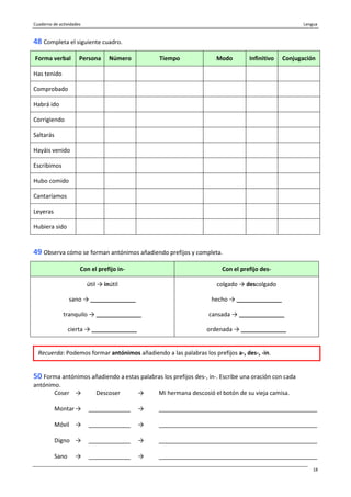 Cuaderno de actividades Lengua
18
48 Completa el siguiente cuadro.
Forma verbal Persona Número Tiempo Modo Infinitivo Conjugación
Has tenido
Comprobado
Habrá ido
Corrigiendo
Saltarás
Hayáis venido
Escribimos
Hubo comido
Cantaríamos
Leyeras
Hubiera sido
49 Observa cómo se forman antónimos añadiendo prefijos y completa.
Con el prefijo in- Con el prefijo des-
útil → inútil colgado → descolgado
sano → ______________ hecho → ______________
tranquilo → ______________ cansada → ______________
cierta → ______________ ordenada → ______________
50 Forma antónimos añadiendo a estas palabras los prefijos des-, in-. Escribe una oración con cada
antónimo.
Coser → Descoser → Mi hermana descosió el botón de su vieja camisa.
Montar → _____________ → _________________________________________________
Móvil → _____________ → _________________________________________________
Digno → _____________ → _________________________________________________
Sano → _____________ → _________________________________________________
Recuerda: Podemos formar antónimos añadiendo a las palabras los prefijos a-, des-, -in.
 