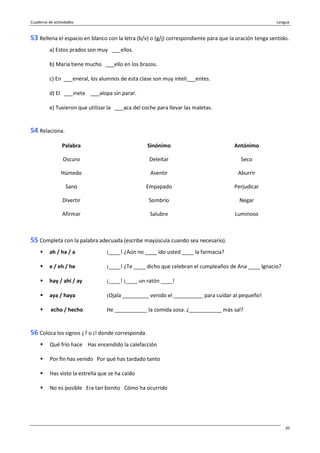 Cuaderno de actividades Lengua
20
53 Rellena el espacio en blanco con la letra (b/v) o (g/j) correspondiente para que la oración tenga sentido.
a) Estos prados son muy ___ellos.
b) María tiene mucho ___ello en los brazos.
c) En ___eneral, los alumnos de esta clase son muy inteli___entes.
d) El ___inete ___alopa sin parar.
e) Tuvieron que utilizar la ___aca del coche para llevar las maletas.
54 Relaciona.
Palabra Sinónimo Antónimo
Oscuro Deleitar Seco
Húmedo Asentir Aburrir
Sano Empapado Perjudicar
Divertir Sombrío Negar
Afirmar Salubre Luminoso
55 Completa con la palabra adecuada (escribe mayúscula cuando sea necesario).
ah / ha / a ¡____! ¿Aún no ____ ido usted ____ la farmacia?
e / eh / he ¡____! ¿Te ____ dicho que celebran el cumpleaños de Ana ____ Ignacio?
hay / ahí / ay ¡____! ¡____ un ratón ____!
aya / haya ¡Ojala _________ venido el __________ para cuidar al pequeño!
echo / hecho He ___________ la comida sosa. ¿___________ más sal?
56 Coloca los signos ¿? o ¡! donde corresponda.
Qué frío hace Has encendido la calefacción
Por fin has venido Por qué has tardado tanto
Has visto la estrella que se ha caído
No es posible Era tan bonito Cómo ha ocurrido
 