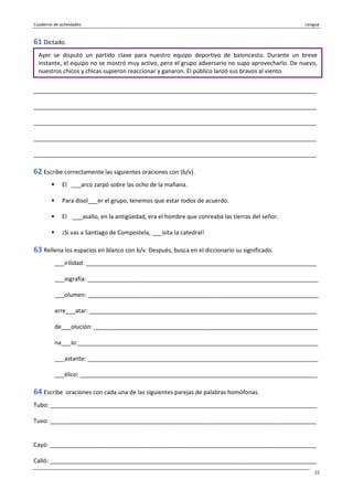 Cuaderno de actividades Lengua
22
61 Dictado.
_______________________________________________________________________________________
_______________________________________________________________________________________
_______________________________________________________________________________________
_______________________________________________________________________________________
_______________________________________________________________________________________
62 Escribe correctamente las siguientes oraciones con (b/v).
El ___arco zarpó sobre las ocho de la mañana.
Para disol___er el grupo, tenemos que estar todos de acuerdo.
El ___asallo, en la antigüedad, era el hombre que conreaba las tierras del señor.
¡Si vas a Santiago de Compostela, ___isita la catedral!
63 Rellena los espacios en blanco con b/v. Después, busca en el diccionario su significado.
___irilidad: _______________________________________________________________________
___iografía: _______________________________________________________________________
___olumen: _______________________________________________________________________
arre___atar: ______________________________________________________________________
de___olución: _____________________________________________________________________
na___ío:__________________________________________________________________________
___astante: _______________________________________________________________________
___élico: _________________________________________________________________________
64 Escribe oraciones con cada una de las siguientes parejas de palabras homófonas.
Tubo: __________________________________________________________________________________
Tuvo: __________________________________________________________________________________
Cayó: __________________________________________________________________________________
Calló: __________________________________________________________________________________
Ayer se disputó un partido clave para nuestro equipo deportivo de baloncesto. Durante un breve
instante, el equipo no se mostró muy activo, pero el grupo adversario no supo aprovecharlo. De nuevo,
nuestros chicos y chicas supieron reaccionar y ganaron. El público lanzó sus bravos al viento.
 