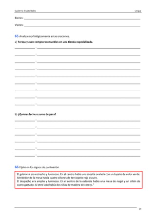 Cuaderno de actividades Lengua
23
Bienes: _________________________________________________________________________________
Vienes: _________________________________________________________________________________
65 Analiza morfológicamente estas oraciones.
a) Teresa y Juan compraron muebles en una tienda especializada.
______________ : ________________________________________________________________________
______________ : ________________________________________________________________________
______________ : ________________________________________________________________________
______________ : ________________________________________________________________________
______________ : ________________________________________________________________________
______________ : ________________________________________________________________________
______________ : ________________________________________________________________________
______________ : ________________________________________________________________________
______________ : ________________________________________________________________________
b) ¿Quieres leche o zumo de pera?
______________ : ________________________________________________________________________
______________ : ________________________________________________________________________
______________ : ________________________________________________________________________
______________ : ________________________________________________________________________
______________ : ________________________________________________________________________
______________ : ________________________________________________________________________
66 Fíjate en los signos de puntuación.
El gabinete era estrecho y luminoso. En el centro había una mesita ovalada con un tapete de color verde.
Alrededor de la mesa había cuatro sillones de terciopelo rojo oscuro.
El despacho era amplio y luminoso. En el centro de la estancia había una mesa de nogal y un sillón de
cuero gastado. Al otro lado había dos sillas de madera de cerezo.”
 