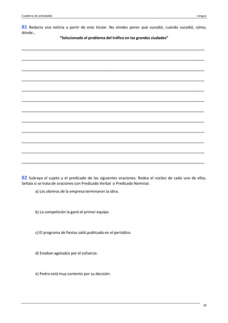 Cuaderno de actividades Lengua
28
81 Redacta una noticia a partir de este titular. No olvides poner qué sucedió, cuándo sucedió, cómo,
dónde…
“Solucionado el problema del tráfico en las grandes ciudades”
_______________________________________________________________________________________
_______________________________________________________________________________________
_______________________________________________________________________________________
_______________________________________________________________________________________
_______________________________________________________________________________________
_______________________________________________________________________________________
_______________________________________________________________________________________
_______________________________________________________________________________________
_______________________________________________________________________________________
_______________________________________________________________________________________
_______________________________________________________________________________________
_______________________________________________________________________________________
82 Subraya el sujeto y el predicado de las siguientes oraciones. Rodea el núcleo de cada uno de ellos.
Señala si se trata de oraciones con Predicado Verbal o Predicado Nominal.
a) Los obreros de la empresa terminaron la obra.
b) La competición la ganó el primer equipo.
c) El programa de fiestas salió publicado en el periódico.
d) Estaban agotados por el esfuerzo.
e) Pedro está muy contento por su decisión.
 
