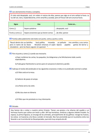 Cuaderno de actividades Lengua
29
83 Lee atentamente el texto y completa.
Signo Uso Como en…
Coma (,) Separa palabras …despejado, azul
Punto y coma (;) Separa oraciones que ya tienen comas …de ellas: parece
84 Puntúa adecuadamente este texto con punto, coma y punto y coma.
85 Pon el punto y coma (;) cuando sea necesario.
a) Ayer recibimos las cartas, los paquetes, los telegramas y las felicitaciones todo cuanto
esperábamos.
b) Pudo ganar fácilmente la carrera pero el cansancio le dominó y perdió.
86 Subraya el núcleo del predicado en las siguientes oraciones e indica si es predicado nominal o verbal.
a) El libro está en la mesa.
b) Salieron de paseo al campo.
c) La fiesta será a las siete.
d) Mis tíos viven en Almería
e) El libro que me prestaste es muy interesante.
86 Dictado.
_______________________________________________________________________________________
_______________________________________________________________________________________
El cielo está despejado, azul, sin nubes ni rastros de ellas; parece que algo en el aire señala la lluvia. La
luz del sol, clara, resplandeciente, entre amarilla y azulada; pero el frescor del aire anuncia lluvia.
“Buscó dentro de sus bolsillos Sacó palillos monedas un pañuelo tres semillas y una canica
pero ni rastro de las llaves Revolvió entonces el cajón: lápices papeles gomas de borrar y
rotuladores pero las llaves seguían sin aparecer ”.
Hoy hemos ido a visitar a nuestro primo Ernesto. Tienen una granja a las afueras del pueblo y un
hermoso huerto que cultiva con tesón y afán. Allí hay hortalizas, verduras y algunos árboles frutales. Su
esposa, la prima Engracia, se encarga de los animales, principalmente de las gallinas: recoge los huevos,
los coloca en hueveras y los lleva a vender al mercado. Nos han prometido que en la próxima visita nos
llevarán a ver la ermita de los Desamparados, que está muy cerquita de allí.
 