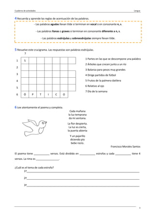 Cuaderno de actividades Lengua
3
4 Recuerda y aprende las reglas de acentuación de las palabras.
5 Resuelve este crucigrama. Las respuestas son palabras esdrújulas.
7
1 S
2
3
4
5
6 Ó P T I C O
6 Lee atentamente el poema y completa.
Cada mañana
la luz temprana
da mi ventana.
La flor despierta.
La luz es cierta,
la puerta abierta
Y un pajarillo
diciendo pío
bebe rocío.
Francisco Morales Santos
El poema tiene ___________ versos. Está dividido en ___________ estrofas y cada ___________ tiene 4
versos. La rima es ________________.
¿Cuál es el tema de cada estrofa?
1ª_______________________________________________________________________________
2ª_______________________________________________________________________________
3ª_______________________________________________________________________________
- Las palabras agudas llevan tilde si terminan en vocal o en consonante n, s.
- Las palabras llanas o graves si terminan en consonante diferente a n, s.
- Las palabras esdrújulas y sobreesdrújulas siempre llevan tilde.
1 Partes en las que se descompone una palabra
2 Árboles que crecen junto a un río
3 Balanza para pesos muy grandes
4 Dirige partidos de fútbol
5 Frutos de la palmera datilera
6 Relativo al ojo
7 Día de la semana
 