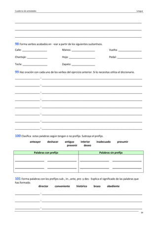 Cuaderno de actividades Lengua
34
_______________________________________________________________________________________
_______________________________________________________________________________________
_______________________________________________________________________________________
98 Forma verbos acabados en –ear a partir de los siguientes sustantivos.
Calle: _________________ Manos: ________________ Vuelta: ________________
Chantaje: ______________ Hoja: __________________ Pedal: _________________
Tecla: _________________ Zapato: ________________
99 Haz oración con cada uno de los verbos del ejercicio anterior. Si lo necesitas utiliza el diccionario.
_________________ : _____________________________________________________________________
_________________ : _____________________________________________________________________
_________________ : _____________________________________________________________________
_________________ : _____________________________________________________________________
_________________ : _____________________________________________________________________
_________________ : _____________________________________________________________________
_________________ : _____________________________________________________________________
_________________ : _____________________________________________________________________
100 Clasifica estas palabras según tengan o no prefijo. Subraya el prefijo.
anteayer deshacer antiguo interior inadecuado presumir
prevenir deseo
Palabras con prefijo Palabras sin prefijo
____________________
____________________
____________________
____________________
____________________
____________________
____________________
____________________
101 Forma palabras con los prefijos sub-, in-, ante, pre- y des- Explica el significado de las palabras que
has formado.
director conveniente histórico brazo obediente
_________________ : _____________________________________________________________________
_________________ : _____________________________________________________________________
_________________ : _____________________________________________________________________
 