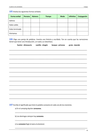 Cuaderno de actividades Lengua
36
105 Analiza las siguientes formas verbales.
Forma verbal Persona Número Tiempo Modo Infinitivo Conjugación
Salieras
Había salido
Hubo terminado
Viviríamos
106 Elige una pareja de palabras. Inventa una historia y escríbela. Ten en cuenta que las narraciones
tienen que tener una introducción, un nudo y un desenlace.
fuente – dinosaurio castillo - dragón bosque - princesa gruta - duende
_______________________________________________________________________________________
_______________________________________________________________________________________
_______________________________________________________________________________________
_______________________________________________________________________________________
_______________________________________________________________________________________
_______________________________________________________________________________________
_______________________________________________________________________________________
_______________________________________________________________________________________
_______________________________________________________________________________________
_______________________________________________________________________________________
_______________________________________________________________________________________
_______________________________________________________________________________________
107 Escribe el significado que tiene la palabra caravana en cada una de las oraciones.
a) En el camping alquilan caravanas.
_________________________________________________________________________________
b) Los domingos siempre hay caravana.
_________________________________________________________________________________
c) La caravana llegó al oasis al amanecer.
_________________________________________________________________________________
 