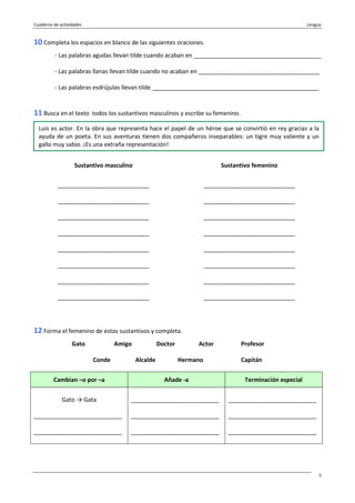 Cuaderno de actividades Lengua
5
10 Completa los espacios en blanco de las siguientes oraciones.
- Las palabras agudas llevan tilde cuando acaban en _______________________________________
- Las palabras llanas llevan tilde cuando no acaban en _____________________________________
- Las palabras esdrújulas llevan tilde ___________________________________________________
11 Busca en el texto todos los sustantivos masculinos y escribe su femenino.
Sustantivo masculino Sustantivo femenino
____________________________
____________________________
____________________________
____________________________
____________________________
____________________________
____________________________
____________________________
____________________________
____________________________
____________________________
____________________________
____________________________
____________________________
____________________________
____________________________
12 Forma el femenino de estos sustantivos y completa.
Gato Amigo Doctor Actor Profesor
Conde Alcalde Hermano Capitán
Cambian –o por –a Añade -a Terminación especial
Gato → Gata
___________________________
___________________________
___________________________
___________________________
___________________________
___________________________
___________________________
___________________________
Luis es actor. En la obra que representa hace el papel de un héroe que se convirtió en rey gracias a la
ayuda de un poeta. En sus aventuras tienen dos compañeros inseparables: un tigre muy valiente y un
gallo muy sabio. ¡Es una extraña representación!
 