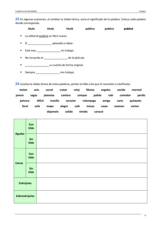Cuaderno de actividades Lengua
9
23 En algunas ocasiones, al cambiar la sílaba tónica, varía el significado de la palabra. Coloca cada palabra
donde corresponda.
título titulo tituló público publico publicó
La editorial publicó un libro nuevo.
El ________________ aplaudió a rabiar.
Este mes ________________ mi trabajo.
No recuerdo el ________________ de la película.
________________ su cuento de forma original.
Siempre ________________ mis trabajo.
24 Localiza la sílaba tónica de estas palabras, ponles la tilde a las que lo necesiten y clasifícalas.
melon anis carcel crater reloj libreta angeles cocido marmol
jamon sagaz planetas cantaro compas palido rubi comedor perdiz
polvora difícil mesilla caracter relampago amigo nariz quitaselo
farol sofa mapa alegre cafe mesas casas examen carton
dejamelo solido timido caracol
Con
tilde
Agudas
Sin
tilde
Con
tilde
Llanas
Sin
tilde
Esdrújulas
Sobresdrújulas
 