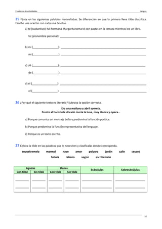 Cuaderno de actividades Lengua
10
25 Fíjate en las siguientes palabras monosílabas. Se diferencian en que la primera lleva tilde diacrítica.
Escribe una oración con cada una de ellas.
a) té (sustantivo): Mi hermana Margarita toma té con pastas en la terraza mientras lee un libro.
te (pronombre personal): __________________________________________________________
b) mí (_________________): _________________________________________________________
mi (_________________): _________________________________________________________
c) dé (_________________): _________________________________________________________
de (_________________): _________________________________________________________
d) él (_________________): __________________________________________________________
el (_________________): __________________________________________________________
26 ¿Por qué el siguiente texto es literario? Subraya la opción correcta.
Era una mañana y abril sonreía.
Frente al horizonte dorado moría la luna, muy blanca y opaca…
a) Porque comunica un mensaje bello y predomina la función poética.
b) Porque predomina la función representativa del lenguaje.
c) Porque es un texto escrito.
27 Coloca la tilde en las palabras que lo necesiten y clasifícalas donde corresponda.
envuelvemelo marmol nave amor polvora jardin calle cesped
fabula rabano vagon escribemelo
Agudas Llanas
Con tilde Sin tilde Con tilde Sin tilde
Esdrújulas Sobresdrújulas
_________
_________
_________
_________
_________
_________
_________
_________
____________________
____________________
____________________
____________________
 