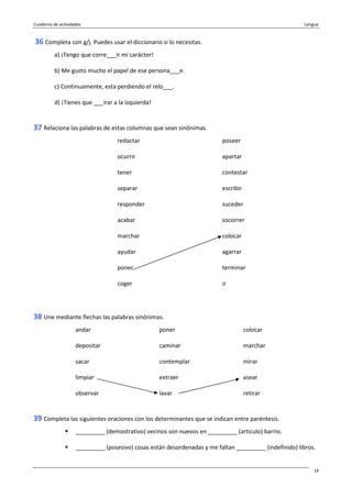 Cuaderno de actividades Lengua
14
36 Completa con g/j. Puedes usar el diccionario si lo necesitas.
a) ¡Tengo que corre___ir mi carácter!
b) Me gusto mucho el papel de ese persona___e.
c) Continuamente, esta perdiendo el relo___.
d) ¡Tienes que ___irar a la izquierda!
37 Relaciona las palabras de estas columnas que sean sinónimas.
redactar poseer
ocurrir apartar
tener contestar
separar escribir
responder suceder
acabar socorrer
marchar colocar
ayudar agarrar
poner terminar
coger ir
38 Une mediante flechas las palabras sinónimas.
andar poner colocar
depositar caminar marchar
sacar contemplar mirar
limpiar extraer asear
observar lavar retirar
39 Completa las siguientes oraciones con los determinantes que se indican entre paréntesis.
_________ (demostrativo) vecinos son nuevos en _________ (articulo) barrio.
_________ (posesivo) cosas están desordenadas y me faltan _________ (indefinido) libros.
 