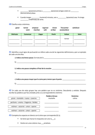 Cuaderno de actividades Lengua
15
_________ (posesivo) primas y _________ (posesivo) amigos están en _________
(demostrativo) playa.
Cuando tengas _________ (numeral) minutos, van a _________ (posesivo) casa. Ya tengo
_________ (indefinido) de verte.
40 Clasifica estos sinónimos.
gozar tornar empezar regresar iniciar frecuentar satisfacer
venir marchar salir arribar acostumbrar
Disfrutar Comenzar Llagar Partir Volver Soler
____________
____________
____________
____________
____________
____________
____________
____________
tornar
____________
____________
____________
41 Identifica a qué signo de puntuación se refiere cada una de las siguientes definiciones y pon un ejemplo
de cada uno de ellos.
a) Indica una breve pausa: Se trata de la ________________________________________________
Ej: _______________________________________________________________________________
b) Indica una pausa completa al final de la oración: ______________________________________
Ej: _______________________________________________________________________________
c) Indica una pausa mayor que la coma pero menor que el punto: __________________________
Ej: _______________________________________________________________________________
42 En cada uno de estos grupos hay una palabra que no es sinónima. Descúbrela y anótala. Después
escribe las palabras que has anotado junto a su correspondiente sinónimo:
Palabra intrusa Sinónimo
gruta – montaña – cueva – caverna montaña colina
perfume – aroma – fragancia - fetidez ________________ ________________
estimar – socorrer – amar – querer ________________ ________________
estimar – socorrer – amar – querer ________________ ________________
43 Completa los espacios en blanco con la letra que corresponda (ll/ y).
Se tiene que marcar la respuesta con una ra___a.
Vestía con unos colores muy ___amativos.
 