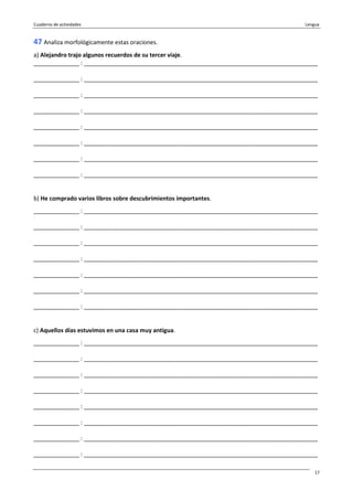 Cuaderno de actividades Lengua
17
47 Analiza morfológicamente estas oraciones.
a) Alejandro trajo algunos recuerdos de su tercer viaje.
______________ : ________________________________________________________________________
______________ : ________________________________________________________________________
______________ : ________________________________________________________________________
______________ : ________________________________________________________________________
______________ : ________________________________________________________________________
______________ : ________________________________________________________________________
______________ : ________________________________________________________________________
______________ : ________________________________________________________________________
b) He comprado varios libros sobre descubrimientos importantes.
______________ : ________________________________________________________________________
______________ : ________________________________________________________________________
______________ : ________________________________________________________________________
______________ : ________________________________________________________________________
______________ : ________________________________________________________________________
______________ : ________________________________________________________________________
______________ : ________________________________________________________________________
c) Aquellos días estuvimos en una casa muy antigua.
______________ : ________________________________________________________________________
______________ : ________________________________________________________________________
______________ : ________________________________________________________________________
______________ : ________________________________________________________________________
______________ : ________________________________________________________________________
______________ : ________________________________________________________________________
______________ : ________________________________________________________________________
______________ : ________________________________________________________________________
 