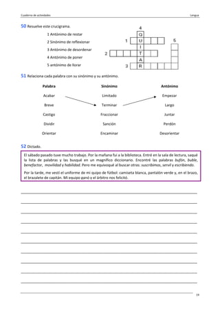 Cuaderno de actividades Lengua
19
50 Resuelve este crucigrama.
1 Antónimo de restar
2 Sinónimo de reflexionar
3 Antónimo de desordenar
4 Antónimo de poner
5 antónimo de llorar
51 Relaciona cada palabra con su sinónimo y su antónimo.
Palabra Sinónimo Antónimo
Acabar Limitado Empezar
Breve Terminar Largo
Castigo Fraccionar Juntar
Dividir Sanción Perdón
Orientar Encaminar Desorientar
52 Dictado.
_______________________________________________________________________________________
_______________________________________________________________________________________
_______________________________________________________________________________________
_______________________________________________________________________________________
_______________________________________________________________________________________
_______________________________________________________________________________________
_______________________________________________________________________________________
_______________________________________________________________________________________
_______________________________________________________________________________________
_______________________________________________________________________________________
El sábado pasado tuve mucho trabajo. Por la mañana fui a la biblioteca. Entré en la sala de lectura, saqué
la lista de palabras y las busqué en un magnífico diccionario. Encontré las palabras bufón, buble,
benefactor, movilidad y habilidad. Pero me equivoqué al buscar otras: suscribimos, servil y escribiendo.
Por la tarde, me vestí el uniforme de mi quipo de fútbol: camiseta blanca, pantalón verde y, en el brazo,
el brazalete de capitán. Mi equipo ganó y el árbitro nos felicitó.
 