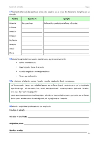 Cuaderno de actividades Lengua
21
57 Escribe la diferencia de significado entre estas palabras con la ayuda del diccionario. Completa con un
ejemplo.
Palabra Significado Ejemplo
Carabela Barco antiguo Colón utilizó carabelas para llegar a América.
Calavera ______________________ _________________________________________________
Detestar ______________________ _________________________________________________
Detectar ______________________ _________________________________________________
Deshecho ______________________ _________________________________________________
Desecho ______________________ _________________________________________________
Afecto ______________________ _________________________________________________
Efecto ______________________ _________________________________________________
58 Añade los signos de interrogación o exclamación que creas conveniente.
Por fin lloverá mañana
Coge todos los libros, de acuerdo
Cuándo tengo que llamarte por teléfono
Tienes que ir al médico
59 A este texto le faltan los puntos. Pónselos y escribe mayúsculas donde corresponda.
60 Clasifica las palabras que has escrito con mayúscula.
Principio de párrafo: ______________________________________________________________________
Principio de enunciado: ___________________________________________________________________
Después de punto: _______________________________________________________________________
Nombres propios: ________________________________________________________________________
me llamo maruja vivo en una ciudad de la costa que se llama almería recientemente me he trasladado
aquí desde lugo mis hermanos, luis y maría, se quedaron allí hubiera preferido quedarme con ellos,
pero papá dijo: “aún eres pequeña”
no me aburro porque tengo muchos amigos además me han regalado un perro y un gato, que se llaman
michu y ron muchas veces los llevo a pasear por el parque de las camelinas.
 