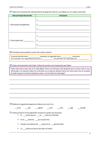 Cuaderno de actividades Lengua
24
67 Separa las oraciones de cada párrafo de la pregunta anterior y escríbelas en un cuadro como éste.
Idea principal del párrafo Oraciones
I. Descripción del gabinete
1 ________________________________________________________
2 ________________________________________________________
3 ________________________________________________________
II. Descripción del ____________
1 ________________________________________________________
2 ________________________________________________________
3 ________________________________________________________
68 Completa estas palabras a partir del cuadro anterior.
69 Copia correctamente este texto. Coloca los puntos y las mayúsculas que falten.
_______________________________________________________________________________________
_______________________________________________________________________________________
_______________________________________________________________________________________
_______________________________________________________________________________________
_______________________________________________________________________________________
70 Rellena los siguientes espacios en blanco con una ll o y.
___ema ___ave ___ugular ___eno ___uvia ___aga ___amada
71 Coloca la letra h en las siguientes oraciones cuando sea necesario.
El ___orario que te ___as ___echo no está bien.
En el ___invierno ___ace mucho frío.
Compra una docena de ___uevos en el ___ipermercado.
La ___ierba es la que le da color al monte.
El primer párrafo tiene ____________ oraciones; el segundo tiene ____________ oraciones.
Las oraciones van separadas por punto y ____________. Los párrafos van separados por ____________.
Pedro tiene doce años vive en la calle Mayor tiene una hermana más pequeña que se llama ruth es muy
aficionado a la natación todos los miércoles va a la piscina Dolores tiene casi trece años vive en la plaza
Grande le gustan mucho las películas suele ir al cine todos los domingos”
 