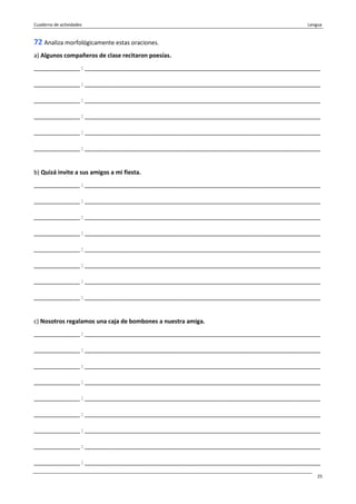 Cuaderno de actividades Lengua
25
72 Analiza morfológicamente estas oraciones.
a) Algunos compañeros de clase recitaron poesías.
______________ : ________________________________________________________________________
______________ : ________________________________________________________________________
______________ : ________________________________________________________________________
______________ : ________________________________________________________________________
______________ : ________________________________________________________________________
______________ : ________________________________________________________________________
b) Quizá invite a sus amigos a mi fiesta.
______________ : ________________________________________________________________________
______________ : ________________________________________________________________________
______________ : ________________________________________________________________________
______________ : ________________________________________________________________________
______________ : ________________________________________________________________________
______________ : ________________________________________________________________________
______________ : ________________________________________________________________________
______________ : ________________________________________________________________________
c) Nosotros regalamos una caja de bombones a nuestra amiga.
______________ : ________________________________________________________________________
______________ : ________________________________________________________________________
______________ : ________________________________________________________________________
______________ : ________________________________________________________________________
______________ : ________________________________________________________________________
______________ : ________________________________________________________________________
______________ : ________________________________________________________________________
______________ : ________________________________________________________________________
______________ : ________________________________________________________________________
 