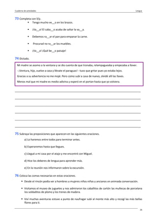 Cuaderno de actividades Lengua
26
73 Completa con ll/y.
Tengo mucho ve__o en los brazos.
¡Va__a! El caba__o acaba de saltar la va__a.
Debemos ra__ar el pan para empanar la carne.
Procurad no ra__ar los muebles.
¡Va__a! ¡Qué be__o paisaje!
74 Dictado.
_______________________________________________________________________________________
_______________________________________________________________________________________
_______________________________________________________________________________________
_______________________________________________________________________________________
_______________________________________________________________________________________
_______________________________________________________________________________________
75 Subraya las preposiciones que aparecen en las siguientes oraciones.
a) Lo haremos entre todos para terminar antes.
b) Esperaremos hasta que llegues.
c) Llegué a mi casa por el atajo y me encontré con Miguel.
d) Hice los deberes de lengua para aprender más.
e) En la reunión nos informaron sobre la excursión.
76 Coloca las comas necesarias en estas oraciones.
Desde el rincón podía ver a hombres a mujeres niños niñas y ancianos en animada conversación.
Visitamos el museo de juguetes y nos admiraron los caballitos de cartón las muñecas de porcelana
los soldaditos de plomo y los trenes de madera.
Viví muchas aventuras estuve a punto de naufragar subí al monte más alto y recogí las más bellas
flores para ti.
Mi madre se asomo a la ventana y se dio cuenta de que tronaba, relampagueaba y empezaba a llover.
- ¡Ventura, hijo, vuelve a casa y llévate el paraguas! - tuvo que gritar pues yo estaba lejos.
Gracias a su advertencia no me mojé. Pero como subí a casa de nuevo, olvidé allí las llaves.
Menos mal que mi madre es medio adivina y esperó en el portan hasta que yo volviera.
 