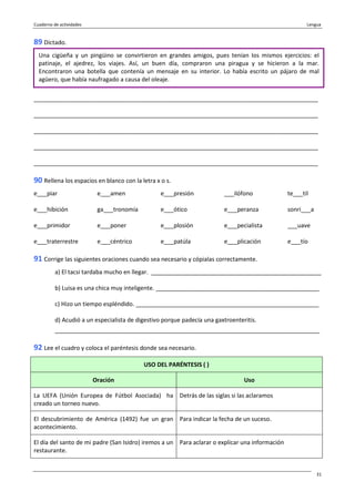 Cuaderno de actividades Lengua
31
89 Dictado.
_______________________________________________________________________________________
_______________________________________________________________________________________
_______________________________________________________________________________________
_______________________________________________________________________________________
_______________________________________________________________________________________
90 Rellena los espacios en blanco con la letra x o s.
e___piar e___amen e___presión ___ilófono te___til
e___hibición ga___tronomía e___ótico e___peranza sonri___a
e___primidor e___poner e___plosión e___pecialista ___uave
e___traterrestre e___céntrico e___patúla e___plicación e___tío
91 Corrige las siguientes oraciones cuando sea necesario y cópialas correctamente.
a) El tacsi tardaba mucho en llegar. ____________________________________________________
b) Luisa es una chica muy inteligente. __________________________________________________
c) Hizo un tiempo espléndido. ________________________________________________________
d) Acudió a un especialista de digestivo porque padecía una gaxtroenteritis.
_________________________________________________________________________________
92 Lee el cuadro y coloca el paréntesis donde sea necesario.
USO DEL PARÉNTESIS ( )
Oración Uso
La UEFA (Unión Europea de Fútbol Asociada) ha
creado un torneo nuevo.
Detrás de las siglas si las aclaramos
El descubrimiento de América (1492) fue un gran
acontecimiento.
Para indicar la fecha de un suceso.
El día del santo de mi padre (San Isidro) iremos a un
restaurante.
Para aclarar o explicar una información
Una cigüeña y un pingüino se convirtieron en grandes amigos, pues tenían los mismos ejercicios: el
patinaje, el ajedrez, los viajes. Así, un buen día, compraron una piragua y se hicieron a la mar.
Encontraron una botella que contenía un mensaje en su interior. Lo había escrito un pájaro de mal
agüero, que había naufragado a causa del oleaje.
 