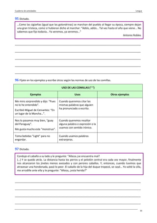 Cuaderno de actividades Lengua
33
95 Dictado.
_______________________________________________________________________________________
_______________________________________________________________________________________
_______________________________________________________________________________________
_______________________________________________________________________________________
_______________________________________________________________________________________
96 Fíjate en los ejemplos y escribe otros según las normas de uso de las comillas.
USO DE LAS COMILLAS (“ ”)
Ejemplos Usos Otros ejemplos
Me miro sorprendido y dijo: “Pues
no lo he entendido”.
Escribió Miguel de Cervantes: “En
un lugar de la Mancha…”.
Cuando queremos citar las
mismas palabras que alguien
ha pronunciado o escrito.
Nos lo pasamos muy bien, “guay
del Paraguay”.
Me gusta mucho este “monstruo”.
Cuando queremos resaltar
alguna palabra o expresión o la
usamos con sentido irónico.
Toma bebidas “Light” para no
engordar.
Cuando usamos palabras
extranjeras.
97 Dictado.
_______________________________________________________________________________________
_______________________________________________________________________________________
_______________________________________________________________________________________
_______________________________________________________________________________________
…Como las cigüeñas (igual que las golondrinas) se marchan del pueblo al llegar su época, siempre dejan
una gran tristeza, como si hubieran dicho al marchar: “Adiós, adiós… Tal vez hasta el año que viene… No
sabemos que fijo todavía… Ya veremos, ya veremos…”
Antonio Robles
Conduje el caballo a su lado y le pregunte: “Alteza ¿se encuentra mal?
(…) Y se quedo atrás. La distancia hasta los perros y el pelotón central era cada vez mayor, finalmente
nos alcanzaron los jinetes menos avezados y con perores caballos. Y, entonces, cuando tuvimos que
atravesar una hondonada, pasó lo peor. El caballo de la hija del duque tropezó, se cayó… Yo solté la silla,
me arrodille ante ella y le pregunte: “Alteza, ¿esta herida?”
 