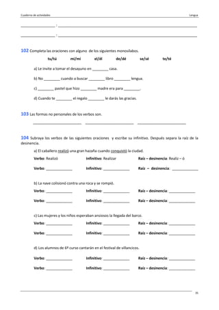 Cuaderno de actividades Lengua
35
_________________ : _____________________________________________________________________
_________________ : _____________________________________________________________________
102 Completa las oraciones con alguno de los siguientes monosílabos.
tu/tú mi/mí el/él de/dé se/sé te/té
a) Le invite a tomar el desayuno en ________ casa.
b) No ________ cuando a buscar ________ libro ________ lengua.
c) ________ pastel que hizo ________ madre era para ________.
d) Cuando te ________ el regalo ________ le darás las gracias.
103 Las formas no personales de los verbos son.
________________________ ________________________ ________________________
104 Subraya los verbos de las siguientes oraciones y escribe su infinitivo. Después separa la raíz de la
desinencia.
a) El caballero realizó una gran hazaña cuando conquistó la ciudad.
Verbo: Realizó Infinitivo: Realizar Raíz – desinencia: Realiz – ó
Verbo: _____________ Infinitivo: _____________ Raíz – desinencia: _____________
b) La nave colisionó contra una roca y se rompió.
Verbo: _____________ Infinitivo: _____________ Raíz – desinencia: _____________
Verbo: _____________ Infinitivo: _____________ Raíz – desinencia: _____________
c) Las mujeres y los niños esperaban ansiosos la llegada del barco.
Verbo: _____________ Infinitivo: _____________ Raíz – desinencia: _____________
Verbo: _____________ Infinitivo: _____________ Raíz – desinencia: _____________
d) Los alumnos de 6º curso cantarán en el festival de villancicos.
Verbo: _____________ Infinitivo: _____________ Raíz – desinencia: _____________
Verbo: _____________ Infinitivo: _____________ Raíz – desinencia: _____________
 