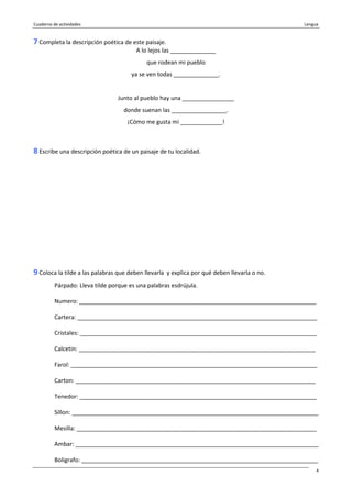 Cuaderno de actividades Lengua
4
7 Completa la descripción poética de este paisaje.
A lo lejos las ______________
que rodean mi pueblo
ya se ven todas ______________.
Junto al pueblo hay una ________________
donde suenan las _________________.
¡Cómo me gusta mi _____________!
8 Escribe una descripción poética de un paisaje de tu localidad.
9 Coloca la tilde a las palabras que deben llevarla y explica por qué deben llevarla o no.
Párpado: Lleva tilde porque es una palabras esdrújula.
Numero: _________________________________________________________________________
Cartera: __________________________________________________________________________
Cristales: _________________________________________________________________________
Calcetin: _________________________________________________________________________
Farol: ____________________________________________________________________________
Carton: __________________________________________________________________________
Tenedor: _________________________________________________________________________
Sillon: ____________________________________________________________________________
Mesilla: __________________________________________________________________________
Ambar: ___________________________________________________________________________
Boligrafo: _________________________________________________________________________
 