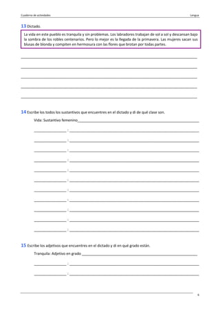 Cuaderno de actividades Lengua
6
13 Dictado.
_______________________________________________________________________________________
_______________________________________________________________________________________
_______________________________________________________________________________________
_______________________________________________________________________________________
_______________________________________________________________________________________
14 Escribe los todos los sustantivos que encuentres en el dictado y di de qué clase son.
Vida: Sustantivo femenino____________________________________________________________
________________ : ________________________________________________________________
________________ : ________________________________________________________________
________________ : ________________________________________________________________
________________ : ________________________________________________________________
________________ : ________________________________________________________________
________________ : ________________________________________________________________
________________ : ________________________________________________________________
________________ : ________________________________________________________________
________________ : ________________________________________________________________
________________ : ________________________________________________________________
________________ : ________________________________________________________________
15 Escribe los adjetivos que encuentres en el dictado y di en qué grado están.
Tranquila: Adjetivo en grado _________________________________________________________
________________ : ________________________________________________________________
________________ : ________________________________________________________________
La vida en este pueblo es tranquila y sin problemas. Los labradores trabajan de sol a sol y descansan bajo
la sombra de los robles centenarios. Pero lo mejor es la llegada de la primavera. Las mujeres sacan sus
blusas de blonda y compiten en hermosura con las flores que brotan por todas partes.
 