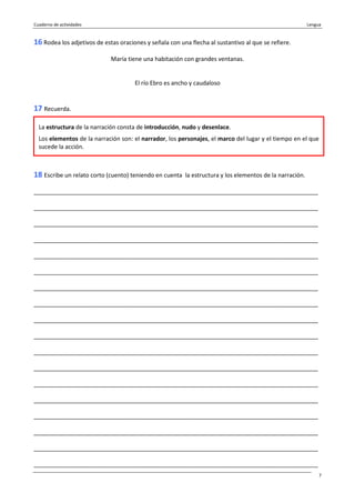 Cuaderno de actividades Lengua
7
16 Rodea los adjetivos de estas oraciones y señala con una flecha al sustantivo al que se refiere.
María tiene una habitación con grandes ventanas.
El río Ebro es ancho y caudaloso
17 Recuerda.
18 Escribe un relato corto (cuento) teniendo en cuenta la estructura y los elementos de la narración.
_______________________________________________________________________________________
_______________________________________________________________________________________
_______________________________________________________________________________________
_______________________________________________________________________________________
_______________________________________________________________________________________
_______________________________________________________________________________________
_______________________________________________________________________________________
_______________________________________________________________________________________
_______________________________________________________________________________________
_______________________________________________________________________________________
_______________________________________________________________________________________
_______________________________________________________________________________________
_______________________________________________________________________________________
_______________________________________________________________________________________
_______________________________________________________________________________________
_______________________________________________________________________________________
_______________________________________________________________________________________
_______________________________________________________________________________________
La estructura de la narración consta de introducción, nudo y desenlace.
Los elementos de la narración son: el narrador, los personajes, el marco del lugar y el tiempo en el que
sucede la acción.
 