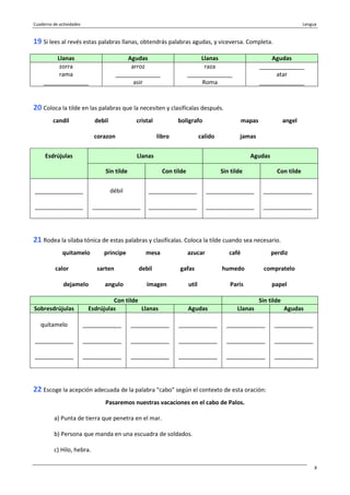 Cuaderno de actividades Lengua
8
19 Si lees al revés estas palabras llanas, obtendrás palabras agudas, y viceversa. Completa.
Llanas Agudas Llanas Agudas
zorra arroz raza ______________
rama ______________ ______________ atar
______________ asir Roma ______________
20 Coloca la tilde en las palabras que la necesiten y clasifícalas después.
candil debil cristal boligrafo mapas angel
corazon libro calido jamas
Llanas AgudasEsdrújulas
Sin tilde Con tilde Sin tilde Con tilde
_______________
_______________
débil
_______________
_______________
_______________
_______________
_______________
_______________
_______________
21 Rodea la sílaba tónica de estas palabras y clasifícalas. Coloca la tilde cuando sea necesario.
quitamelo principe mesa azucar café perdiz
calor sarten debil gafas humedo compratelo
dejamelo angulo imagen util Paris papel
Con tilde Sin tilde
Sobresdrújulas Esdrújulas Llanas Agudas Llanas Agudas
quítamelo
____________
____________
____________
____________
____________
____________
____________
____________
____________
____________
____________
____________
____________
____________
____________
____________
____________
22 Escoge la acepción adecuada de la palabra “cabo” según el contexto de esta oración:
Pasaremos nuestras vacaciones en el cabo de Palos.
a) Punta de tierra que penetra en el mar.
b) Persona que manda en una escuadra de soldados.
c) Hilo, hebra.
 