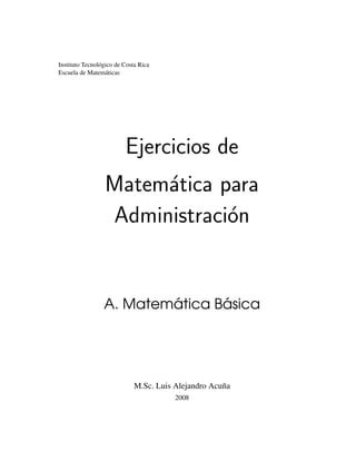 Instituto Tecnológico de Costa Rica
Escuela de Matemáticas
Ejercicios de
Matemática para
Administración
A. Matemática Básica
M.Sc. Luis Alejandro Acuña
2008
 
