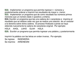 E22.   Implementar un programa que permita ingresar n  números y  posteriormente ordenar e imprimir los resultados de mayor a  menor.  E23.   Implementar un programa que de como resultado los números primos  menores que un número dado n (positivo y entero). E24.  Escribir un programa que lea una cadena de n caracteres e  imprima el resultado que se obtiene cada vez que se realice una rotación  de un carácter a la derecha sobre dicha cadena.  El proceso finalizará cuando se haya obtenido nuevamente la cadena de caracteres original.  Por ejemplo: HOLA  AHOL  LAHO  OLAH  HOLA E25.   Escribir un programa que permita ingresar una palabra, y posteriormente  imprimir la palabra con las letras en orden inverso.  Por ejemplo: Se ingresa:  INGENIERIA Se imprime:  AIREINEGNI 