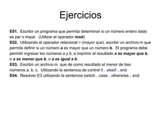 E01.   Escribir un programa que permita determinar si un número entero dado es par o impar.  (Utilizar el operador  mod ) E02.   Utilizando el operador relacional > (mayor que), escribir un archivo.m que permita definir si un número  a  es mayor que un número  b .  El programa debe permitir ingresar los números a y b, e imprimir el resultado  a es mayor que b , o  a es menor que b , o  a es igual a b . E03.   Escribir un archivo.m  que de como resultado el menor de tres números a, b, c.  Utilizando la sentencia de control  if…elseif…end E04.   Resolver E3 utilizando la sentencia switch…case…otherwise…end Ejercicios 