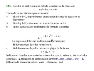 E05.   Escribir un archivo.m que calcule las raíces de la ecuación: a·x 2  + b·x + c = 0 Teniendo en cuenta los siguientes casos: Si a=0 y b=0, imprimiremos un mensaje diciendo la ecuación es degenerada. Si a=0 y b ≠0, existe una raíz única con valor –c / b. En los demás casos utilizaremos la fórmula siguiente: La expresión d=b 2 -4ac se denomina discriminante. Si d≥0 entonces hay dos raíces reales Si d<0 entonces hay dos raíces complejas de la forma  x + yj,  x - yj Indicar con literales adecuados los datos a introducir, así como los resultados obtenidos.  a.   Utilizando la sentencia de control  If…then…elseif…end  b.  Utilizando la sentencia switch…case…otherwise…end 