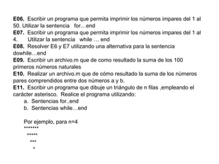 E06.   Escribir un programa que permita imprimir los números impares del 1 al 50. Utilizar la sentencia  for…end E07.   Escribir un programa que permita imprimir los números impares del 1 al Utilizar la sentencia  while … end E08.   Resolver E6 y E7 utilizando una alternativa para la sentencia dowhile…end E09.  Escribir un archivo.m que de como resultado la suma de los 100 primeros números naturales E10.   Realizar un archivo.m que de cómo resultado la suma de los números pares comprendidos entre dos números a y b. E11.   Escribir un programa que dibuje un triángulo de n filas ,empleando el carácter asterisco.  Realice el programa utilizando:  a.  Sentencias for..end b.  Sentencias while…end Por ejemplo, para n=4 ******* ***** *** * 