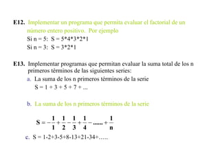 E12.   Implementar un programa que permita evaluar el factorial de un número entero positivo.  Por ejemplo Si n = 5:  S = 5*4*3*2*1 Si n = 3:  S = 3*2*1 E13.   Implementar programas que permitan evaluar la suma total de los n primeros términos de las siguientes series: a.   La suma de los n primeros términos de la serie S = 1 + 3 + 5 + 7 + ...  b.   La suma de los n primeros términos de la serie c.   S = 1-2+3-5+8-13+21-34+….. 
