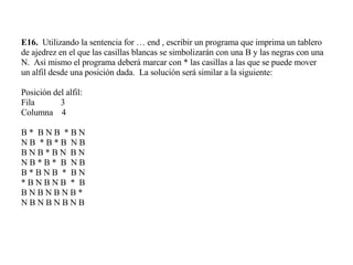 E16.   Utilizando la sentencia for … end , escribir un programa que imprima un tablero de ajedrez en el que las casillas blancas se simbolizarán con una B y las negras con una N.  Así mismo el programa deberá marcar con * las casillas a las que se puede mover un alfil desde una posición dada.  La solución será similar a la siguiente: Posición del alfil: Fila  3 Columna  4 B *  B N B  * B N N B  * B *   B  N B B N B * B N  B N N B * B *  B  N B B * B N B  *  B N * B N B N B  *  B B N B N B N B * N B N B N B N B  