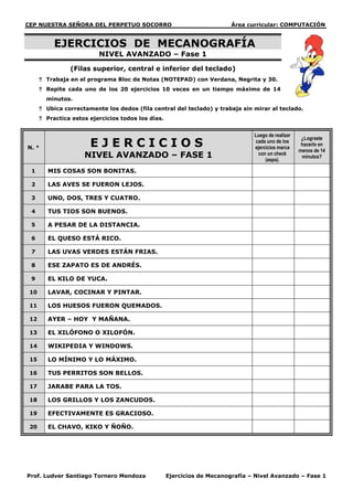 CEP NUESTRA SEÑORA DEL PERPETUO SOCORRO                                  Área curricular: COMPUTACIÓN


           EJERCICIOS DE MECANOGRAFÍA
                          NIVEL AVANZADO – Fase 1

                 (Filas superior, central e inferior del teclado)
       Trabaja en el programa Bloc de Notas (NOTEPAD) con Verdana, Negrita y 30.
       Repite cada uno de los 20 ejercicios 10 veces en un tiempo máximo de 14
        minutos.
       Ubica correctamente los dedos (fila central del teclado) y trabaja sin mirar al teclado.
       Practica estos ejercicios todos los días.


                                                                                Luego de realizar
                       EJERCICIOS
                                                                                                     ¿Lograste
                                                                                 cada uno de los
                                                                                                     hacerlo en
N. °                                                                            ejercicios marca
                                                                                                    menos de 14
                     NIVEL AVANZADO – FASE 1                                      con un check
                                                                                     (aspa).
                                                                                                     minutos?

 1       MIS COSAS SON BONITAS.

 2       LAS AVES SE FUERON LEJOS.

 3       UNO, DOS, TRES Y CUATRO.

 4       TUS TIOS SON BUENOS.

 5       A PESAR DE LA DISTANCIA.

 6       EL QUESO ESTÁ RICO.

 7       LAS UVAS VERDES ESTÁN FRIAS.

 8       ESE ZAPATO ES DE ANDRÉS.

 9       EL KILO DE YUCA.

 10      LAVAR, COCINAR Y PINTAR.

 11      LOS HUESOS FUERON QUEMADOS.

 12      AYER – HOY Y MAÑANA.

 13      EL XILÓFONO O XILOFÓN.

 14      WIKIPEDIA Y WINDOWS.

 15      LO MÍNIMO Y LO MÁXIMO.

 16      TUS PERRITOS SON BELLOS.

 17      JARABE PARA LA TOS.

 18      LOS GRILLOS Y LOS ZANCUDOS.

 19      EFECTIVAMENTE ES GRACIOSO.

 20      EL CHAVO, KIKO Y ÑOÑO.




Prof. Ludver Santiago Tornero Mendoza               Ejercicios de Mecanografía – Nivel Avanzado – Fase 1
 
