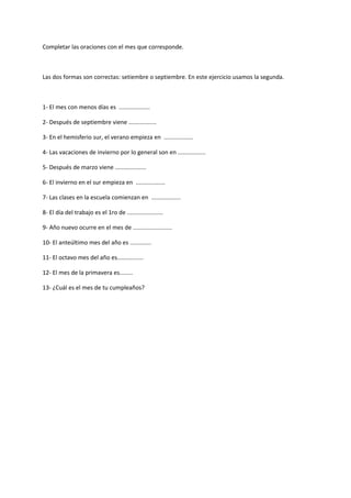 Completar las oraciones con el mes que corresponde.



Las dos formas son correctas: setiembre o septiembre. En este ejercicio usamos la segunda.



1- El mes con menos días es ...................

2- Después de septiembre viene .................

3- En el hemisferio sur, el verano empieza en ..................

4- Las vacaciones de invierno por lo general son en .................

5- Después de marzo viene ...................

6- El invierno en el sur empieza en ..................

7- Las clases en la escuela comienzan en ..................

8- El día del trabajo es el 1ro de ......................

9- Año nuevo ocurre en el mes de ........................

10- El anteúltimo mes del año es .............

11- El octavo mes del año es................

12- El mes de la primavera es........

13- ¿Cuál es el mes de tu cumpleaños?
 