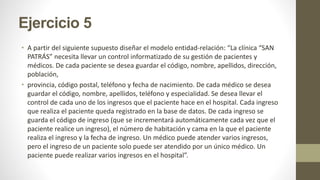 Ejercicio 5
• A partir del siguiente supuesto diseñar el modelo entidad-relación: “La clínica “SAN
PATRÁS” necesita llevar un control informatizado de su gestión de pacientes y
médicos. De cada paciente se desea guardar el código, nombre, apellidos, dirección,
población,
• provincia, código postal, teléfono y fecha de nacimiento. De cada médico se desea
guardar el código, nombre, apellidos, teléfono y especialidad. Se desea llevar el
control de cada uno de los ingresos que el paciente hace en el hospital. Cada ingreso
que realiza el paciente queda registrado en la base de datos. De cada ingreso se
guarda el código de ingreso (que se incrementará automáticamente cada vez que el
paciente realice un ingreso), el número de habitación y cama en la que el paciente
realiza el ingreso y la fecha de ingreso. Un médico puede atender varios ingresos,
pero el ingreso de un paciente solo puede ser atendido por un único médico. Un
paciente puede realizar varios ingresos en el hospital”.
 