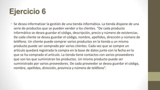 Ejercicio 6
• Se desea informatizar la gestión de una tienda informática. La tienda dispone de una
serie de productos que se pueden vender a los clientes. “De cada producto
informático se desea guardar el código, descripción, precio y número de existencias.
De cada cliente se desea guardar el código, nombre, apellidos, dirección y número de
teléfono. Un cliente puede comprar varios productos en la tienda y un mismo
producto puede ser comprado por varios clientes. Cada vez que se compre un
artículo quedará registrada la compra en la base de datos junto con la fecha en la
que se ha comprado el artículo. La tienda tiene contactos con varios proveedores
que son los que suministran los productos. Un mismo producto puede ser
suministrado por varios proveedores. De cada proveedor se desea guardar el código,
nombre, apellidos, dirección, provincia y número de teléfono”.
 