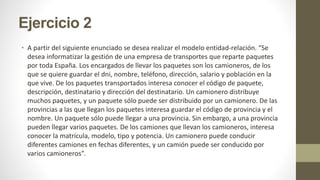 Ejercicio 2
• A partir del siguiente enunciado se desea realizar el modelo entidad-relación. “Se
desea informatizar la gestión de una empresa de transportes que reparte paquetes
por toda España. Los encargados de llevar los paquetes son los camioneros, de los
que se quiere guardar el dni, nombre, teléfono, dirección, salario y población en la
que vive. De los paquetes transportados interesa conocer el código de paquete,
descripción, destinatario y dirección del destinatario. Un camionero distribuye
muchos paquetes, y un paquete sólo puede ser distribuido por un camionero. De las
provincias a las que llegan los paquetes interesa guardar el código de provincia y el
nombre. Un paquete sólo puede llegar a una provincia. Sin embargo, a una provincia
pueden llegar varios paquetes. De los camiones que llevan los camioneros, interesa
conocer la matrícula, modelo, tipo y potencia. Un camionero puede conducir
diferentes camiones en fechas diferentes, y un camión puede ser conducido por
varios camioneros”.
 